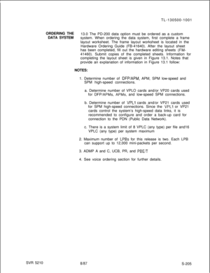 Page 583SVR 5210ORDERING THE
DATA SYSTEMTL-130500-1001
13.0 The PD-200 data option must be ordered as a custom
system. When ordering the data system, first complete a frame
layout worksheet. The frame layout worksheet is located in the
Hardware Ordering Guide (FB-41640). After the layout sheet
has been completed, fill out the hardware editing sheets (FM-41460). Submit copies of the completed sheets. Information for
completing the layout sheet is given in Figure 13.1. Notes that
provide an explanation of...
