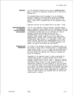 Page 589Headsets
General Information
for Attendant
Console Software
and Operation
Attendant Call
DistributionSVR 5210TL-130500-1001
15.4 The Attendant Console has two sets of headseuhandsetjacks: a rear jack for supervisory monitoring and a side jack for
attendant use.
The headset/handset must be plugged in for the Attendant
Console to operate in the on-line mode. Should the 
headset/handset be unplugged, the Attendant Console defaults to the
Night 1 mode, and is considered busy by the operating system...