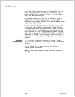 Page 590TL-130500-1001
In a single console operation, calls can automatically ring into
LOOP 1 through LOOP 4 sequentially, depending upon the
system programming. All calls will remain in the call waiting
queue until a loop becomes idle.
An attendant releases’ an active loop by depressing the POS’
RLSE, HOLD, or CAMP-ON pushbutton, or another LOOP
pushbutton. Upon release, the next call in the call waiting queue
is presented to the attendant.
For dual Attendant Console operation, attendant-seeking traffic
is...