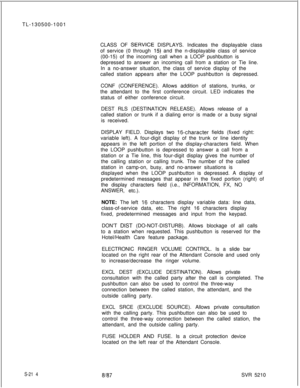 Page 592TL-130500-1001
CLASS OF SERVlCE DISPLAYS. Indicates the displayable class
of service (0 through 
15) and the n-displayable class of service
(00-15) of the incoming call when a LOOP pushbutton is
depressed to answer an incoming call from a station or Tie line.
In a no-answer situation, the class of service display of the
called station appears after the LOOP pushbutton is depressed.
CONF (CONFERENCE). Allows addition of stations, trunks, or
the attendant to the first conference circuit. LED indicates the...