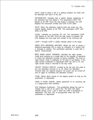 Page 593SVR 5210-TL-130500-1001
HOLD. Used to place a call in a waiting condition (on hold) until
the attendant can return to the call.
INFORMATION. Indicates that a station desires assistance of
the attendant and has dialed 0. The associated LOOP LED
flashes at 30 IPM. Once the loop button is pressed, the LCD
displays the instrument number and COS of the caller.
NOTE: When the attendant recall-on-hold has timed out, the
original display flashes at 60 IPM. The associated LOOP LED
winks at 60 IPM.
LOCAL....