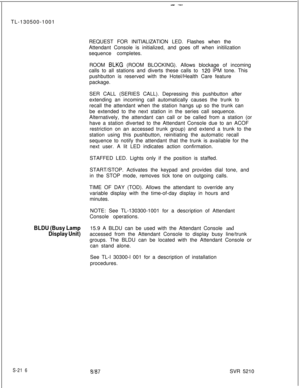 Page 594--TL-130500-1001
REQUEST FOR INITIALIZATION LED. Flashes when the
Attendant Console is initialized, and goes off when initilization
sequence completes.
ROOM 
BLKG (ROOM BLOCKING). Allows blockage of incoming
calls to all stations and diverts these calls to 
120 IPM tone. This
pushbutton is reserved with the Hotel/Health Care feature
package.
SER CALL (SERIES CALL). Depressing this pushbutton after
extending an incoming call automatically causes the trunk to
recall the attendant when the station hangs up...