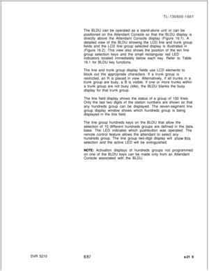 Page 597SVR 5210TL-130500-1001
The BLDU can be operated as a stand-alone unit or can be
positioned on the Attendant Console so that the BLDU display is
directly above the Attendant Console display (Figure 16.1). A
detailed view of the BLDU showing the LCD line and trunk group
fields and the LCD line group selected display is illustrated in
(Figure 16.2). This view also shows the position of the ten line
group selection keys and the small rectangular red LED
indicators located immediately below each key. Refer to...