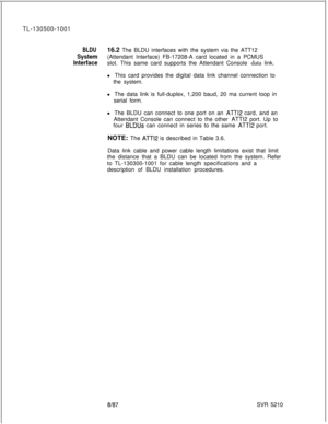 Page 598TL-130500-1001BLDU16.2 The BLDU interfaces with the system via the ATT12
System(Attendant Interface) FB-17208-A card located in a PCMUS
Interfaceslot. This same card supports the Attendant Console data link.
l This card provides the digital data link channel connection to
the system.
l The data link is full-duplex, 1,200 baud, 20 ma current loop in
serial form.
l The BLDU can connect to one port on an 
ATT12 card, and an
Attendant Console can connect to the other 
ATT12 port. Up to
four 
BLDUs can...