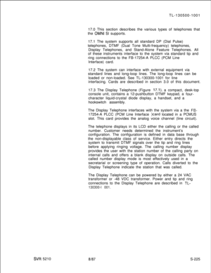 Page 603SVR 5210TL-130500-1001
17.0 This section describes the various types of telephones that
the 
OMNI SI supports.
17.1 The system supports all standard DP (Dial Pulse)
telephones, DTMF (Dual Tone Multi-frequency) telephones,
Display Telephones, and Stand-Alone Feature Telephones. All
of these instruments interface to the system via standard tip and
ring connections to the FB-17254-A PLCC (PCM Line
Interface) card.
17.2 The system can interface with external equipment via
standard lines and long-loop lines....