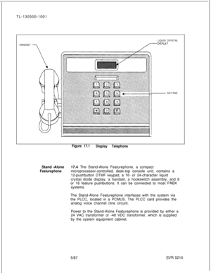 Page 604TL-130500-1001
LIQUID CRYSTAL
HANDSETr D’sPLAYKEY PAD
Figure 17.1
Display TelephoneStand -Alone17.4 The Stand-Alone Featurephone, a compact
Featurephonemicroprocessor-controlled, desk-top console unit, contains a
12-pushbutton DTMF keypad, a 
16- or 24-character liquid
crystal diode display, a handset, a hookswitch assembly, and 8
or 16 feature pushbuttons. It can be connected to most PABX
systems.
The Stand-Alone Featurephone interfaces with the system via
the PLCC, located in a PCMUS. The PLCC card...