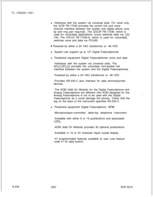 Page 612TL-130500-1001
l Interfaces with the system via universal slots. For voice only,
the VCIP FB-17235 provides the control link and voice
channel interface between the system and digital phone (one
tip and ring pair required). The 
DVCIP FB-17236, which is
used for voice/data applications, circuit switches data via 
CD-100. The VPLC2 FB-17246-A, which is used for voice/data,
switches voice and data via PD-200.
0 Powered by either a 24 VAC transformer or -48 VDC
l System can support up to 127 Digital...