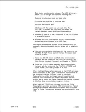 Page 613SVR 5210TL-130500-1001
-Data button provides status indicator. Top LED is link light.
Bottom LED is call light and indicates incoming calls.
-Supports simultaneous voice and data calls.
-Configured as single-line or multi-line sets.
-Equipped with internal APM.
-Interfaces with the system via universal slots. TheVPLCVPLC2 provides the voice/data mini-packet link
interface between system and Digital Featurephone.
l Powered by either a 24 VAC transformer or -48 VDC supplied
by an external source.
l...