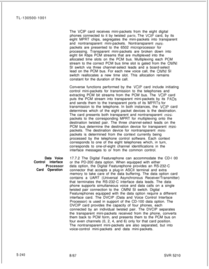 Page 618TL-130500-1001
The VCIP card receives mini-packets from the eight digital
phones connected to it by twisted 
paris. The VCIP card, by its
eight MPRT chips, segregates the mini-packets into transparent
and nontransparent mini-packets. Nontransparent 
mini-packets are presented to the 6502 microprocessor for
processing. Transparent mini-packets are broken down into
eight 64 Kbps PCM streams that are multiplexed into the
allocated time slots on the PCM bus. Multiplexing each PCM
stream to the correct PCM...
