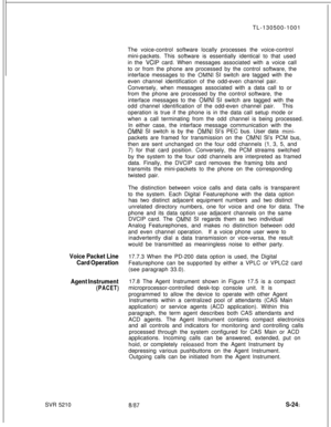 Page 619SVR 5210TL-130500-1001
The voice-control software locally processes the voice-control
mini-packets. This software is essentially identical to that used
in the VCIP card. When messages associated with a voice call
to or from the phone are processed by the control software, the
interface messages to the 
OMNI SI switch are tagged with the
even channel identification of the odd-even channel pair.
Conversely, when messages associated with a data call to or
from the phone are processed by the control...