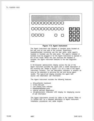 Page 620TL-130500-1001
S-2420000000000
00000 0
Figure 17.5 Agent InstrumentThe Agent Instrument has headset or handset jacks located at
the rear and on one side of the console. Supervisory
headsetfhandset monitoring use the rear jacks, while agent’s
headset or handset use the side jacks. The agent’s headset or
handset must be plugged in for the Agent Instrument to operate in
the on-line mode. When the user removes the headset or
handset, the Agent Instrument defaults to the test diagnostic
mode.
A 32-character...