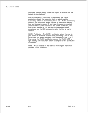 Page 624TL-130500-1001
displayed. Manual dialing causes the digits, as entered via the
keypad, to be displayed.
EMER (Emergency) Pushbutton - Depressing the EMER
pushbutton signals the supervisor that 
anagent requiring
supervisory action on an incoming line 1 call . At the supervisory
position, this pushbutton allows the user to silence the alerting
tone and display the agent ID and type of assistance required.
(Refer to MUTE.) After depressed the EMER pushbutton, the
EMER LED flashes at 120 IPM this...