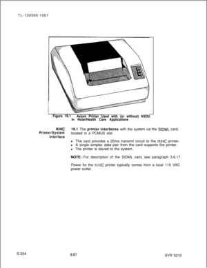 Page 632TL-130500-1001Figure 19.1
Axiom Printer Used with (or without) KEDU
in Hotel/Health Care Applications
H/HC
Printer/System19.1 The printer interfaces with the system via the 
SIDML card,
located in a PCMUS slot.
Interfacel The card provides a 20ma transmit circuit to the 
H/HC printer.
l A single simplex data pair from the card supports the printer.
l The printer is slaved to the system.
NOTE: For description of the SIDML card, see paragraph 3.6.17.
Power for the 
H/HC printer typically comes from a local...