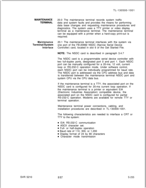 Page 633MAINTENANCE
TERMINALMaintenanceTerminal/System
InterfaceSVR 5210TL-130500-1001
20.0 The maintenance terminal records system traffic
data and system faults and provides the means for performing
data base changes and requesting maintenance procedures and
diagnostics. The system uses a TTY printer or video display
terminal as a maintenance terminal. The maintenance terminal
can be equipped with a printer when a hard-copy print-out is
required.
20.1 The maintenance terminal interfaces with the system via
one...