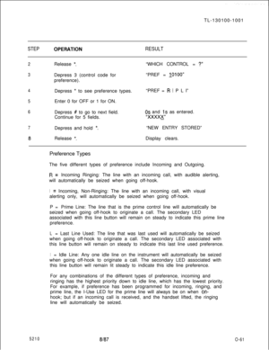 Page 65TL-130100-1001STEPOPERATlONRESULT
2Release *.“WHICH CONTROL = ?”
3Depress 3 (control code for
preference).“PREF = 
10100”
4Depress * to see preference types.“PREF = R l P L I”
5Enter 0 for OFF or 1 for ON.
6
7Depress # to go to next field.
Continue for 5 fields.
Depress and hold 
*.
OS and 1s as entered.
“XXXXK“NEW ENTRY STORED”
8Release *.Display clears.
5210Preference Types
The five different types of preference include Incoming and Outgoing.
R=Incoming Ringing: The line with an incoming call, with...