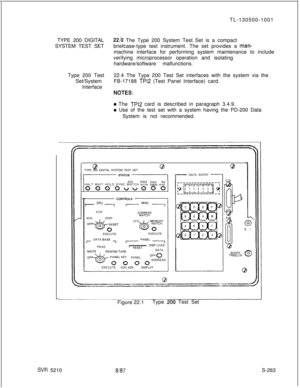 Page 641TL-130500-1001
TYPE 200 DIGITAL22.b The Type 200 System Test Set is a compact
SYSTEM TEST SETbriefcase-type test instrument. The set provides a 
man-machine interface for performing system maintenance to include
verifying microprocessor operation and isolating
hardware/software malfunctions.
Type 200 Test22.4 The Type 200 Test Set interfaces with the system via the
Set/SystemFB-17188 
TPl2 (Test Panel Interface) card.
Interface
KITES:
0 The TPl2 card is described in paragraph 3.4.9.
e Use of the test set...