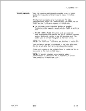 Page 645TL-130500-1001
MUSIC-ON-HOLD
24.0 The music-on-hold hardware provides music to calling
parties for the duration of time the call is placed in the holdqueue.The hardware (consisting of a music source, FM radio,
packaged music source, etc.) interfaces with the system via the
RABR and the PLCC cards, located in PCMUS slots.
@ The FB-20996 RABR (Recorder Announcer BuildoutResistor) provides capacitive coupling to the PLCC tip and ring
input.l The FB-17254-A PLCC (line circuit card) provides data
base...