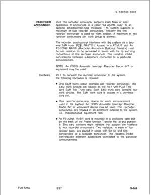 Page 647SW 5210TL-130500-1001
RECORDER25.0 The recorder announcer supports CAS Main or ACD
ANNOUNCERoperations. It announces to a caller 
“All Agents Busy” or an
optional advertisement-type message. The system supports a
maximum of five recorder announcers. Typically the fifth
recorder announcer is used for night answer. A maximum of two
recorder announcers per trunk group is allowed.
The recorder 
annnouncer interfaces with the.system via a two-wire E&M trunk 
PCB, FB-17201, located in a PCMUS slot. An
FB-20996...