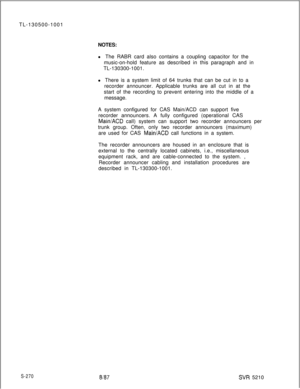 Page 648TL-130500-1001
NOTES:
l The RABR card also contains a coupling capacitor for the
music-on-hold feature as described in this paragraph and in
TL-130300-1001.
l There is a system limit of 64 trunks that can be cut in to a
recorder announcer. Applicable trunks are all cut in at the
start of the recording to prevent entering into the middle of a
message.
A system configured for CAS Main/ACD can support five
recorder announcers. A fully configured (operational CASMainiACD call) system can support two recorder...