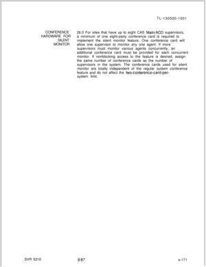 Page 649- -TL-130500-1001
CONFERENCE
26.0 For sites that have up to eight CAS 
MainiACD supervisors,
HARDWARE FOR
a minimum of one eight-party conference card is required to
SILENT
implement the silent monitor feature. One conference card will
MONITOR
allow one supervisor to monitor any one agent. If more
supervisors must monitor various agents concurrently, an
additional conference card must be provided for each concurrent
monitor. If nonblocking access to the feature is desired, assign
the same number of...