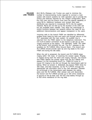 Page 653SVR 5210TL-130500-1001
RELEASE28.0 RLTs (Release Link Trunks) are used to minimize the
LINK TRUNKS
number of interconnecting trunks required to connect a main
system with branch systems for CAS operation and to provide the
control and features required by this integral configuration. Both
the CAS main and the branch must have the special capability of
using 
RLTs. Additional hardware and revised data base
distribution are required to incorporate 
RLTs into the system.
However, 
RLTs are not tied up for...