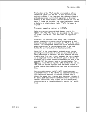 Page 655TL-130500-1001
The functions of the PRLTs can be summarized as follows:
The branch system uses the PRLT to send supervisory and
information signals to the CAS Main, and receives supervisory
and address signals from the CAS equipment to direct call
switching at the branch location. Only the branch can seize the
PRLT to initiate the sequence. The system can extend stations
or tie trunks to outgoing trunks via the PRLT if this feature is
required.
The system supports a maximum of 16 PRLTs.
Refer to the...