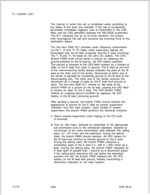 Page 656TL-130500-1001
The manner in which the call is completed varies according to
the status of the local line selected. If the call is successfully
terminated, immediate ringback tone is transmitted to the CAS
Main and the CAS attendant operates the RELEASE pushbutton.
The RLT interprets this as an on-hook condition, the system
then reconfigures the call and connects the incoming trunk to the
destination station.
The four-wire E&M RLT provides audio frequency transmission
via the T, R and 
Tl, Rl leads,...