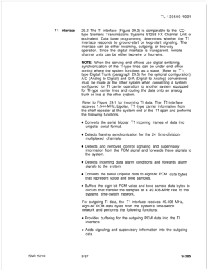 Page 663T
SVR 5210TL-130500-10011 Interface29.2 The Tl interface (Figure 29.2) is comparable to the CO-type Siemens Transmissions Systems 91258 FX Channel Unit or
equivalent. Data base programming determines whether the 
Tlinterface responds to ground-start or loop-start signaling. The
interface can be either incoming, outgoing, or two-way
operation. Since the digital interface is transparent, remote
channel units can be either two-wire or four-wire.
NOTE: When the serving end offices use digital switching,...