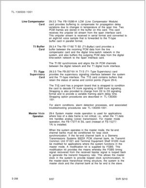 Page 666TL-130500-1001
Line CompensatorCard
Tl Buffer
Card
Tl -Type
Supervisory
CardMaster Mode
Operation
S-28829.3.3 The FB-15280-A LCM (Line Compensator Module)
card provides buffering to compensate for propagation delay
variations due to changes in temperature of the span line. Two
PCM frames are stored in the buffer on this card. This card
receives the unipolar bit stream from the span interface card.
This 
unipolar stream is received in serial format and converted to
an eight-bit voice sample that is...