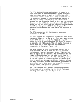Page 675SVR 5210TL-130500-1001
The APM, designed for desk-top installation, is housed in a
small plastic case. A telephone can be put on top of the APM;
cable connections are at the back of the APM. Each APM
communicates with the system over a single twisted wire pair.
This connection provides for continuous two-way transfer of
data only (no voice). Using 26 gauge wire, the maximum
distance from the APM to the system is 3000 feet. The maximum
distance from the APM to the terminal equipment is 50 feet. The...