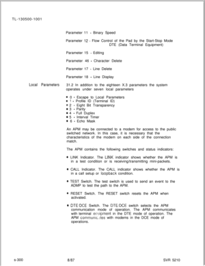 Page 678TL-130500-1001
Parameter 11 - Binary Speed
Parameter 
42 - Flow Control of the Pad by the Start-Stop Mode
DTE (Data Terminal Equipment)
Parameter 15 
- Editing
Parameter 46 
- Character Delete
Parameter 17 
- Line Delete
Parameter 18 
- Line Display
Local Parameters31.2 In addition to the eighteen X.3 parameters the system
operates under seven local parameters
@ 0 - Escape to Local Parameters
e 1 - Profile ID (Terminal ID)
@ 2 - Eight Bit Transparency
@ 3 - Parity
@ 4 - Full Duplex
@ 5 - Interval Timer
0...