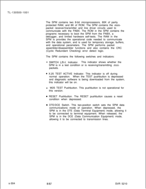 Page 682TL-130500-1001
The SPM contains two 8-bit microprocessors, 80K of parity
protected RAM, and 8K of ROM. The SPM contains the mini-packet receiver/transmitter and line driver circuits used to
communicate with the PABX. The ROM in the SPM contains the
programs necessary to boot the SPM from the PABX, a
debugger, and limited hardware self-tests. The RAM in the
SPM is provides the operational code needed to communicate
with the data system, and is used for temporary storage, buffers,
and operational...