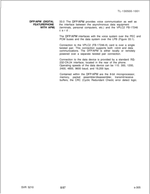 Page 683TL-130500-1001DFP/APM (DIGITAL33.0 The DFP/APM provides voice communication as well as
FEATUREPHONEthe interface between the asynchronous data equipment
WITH APM)(terminals, personal computers, etc.) and the VPLC2 FB-17246
card.
The 
DFP/APM interfaces with the voice system over the PEC and
PCM buses and the data system over the LPB (Figure 33.1).
Connection to the VPLC2 (FB-17246-A) card is over a single
twisted pair. This connection supports both 
IJoice and data
communications. The DFP/APM is either...
