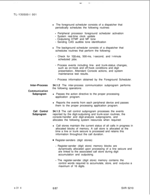 Page 692s-31 40500-l 001
l The foreground scheduler consists of a dispatcher that
periodically schedules the following routines:
- Peripheral processor foreground scheduler activation
- System real-time clock update
- Outpulsing DTMF and MF tone
- Sending CAS audible tone identification
l The background scheduler consists of a dispatcher that
schedules routines that perform the following:
- Check for lOO-ms, 500-ms, l-second, and l-minute
scheduled jobs.
- Process events including line- and trunk-status...