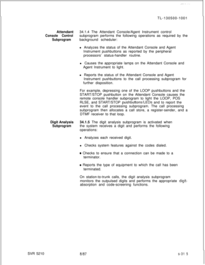 Page 693.-,...-TL-130500-1001
Attendant34.1.4 The Attendant Console/Agent Instrument control
Console Controlsubprogram performs the following operations as required by the
Subprogrambackground scheduler:
l Analyzes the status of the Attendant Console and Agent
Instrument pushbuttons as reported by the peripheral
processors’ status-handler routine.
l Causes the appropriate lamps on the Attendant Console and
Agent Instrument to light.
l Reports the status of the Attendant Console and Agent
Instrument pushbuttons...