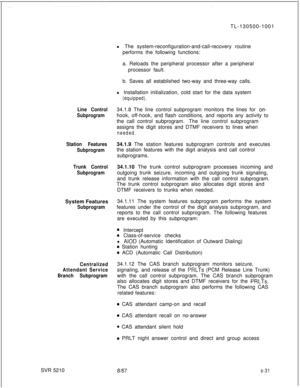 Page 695.TL-130500-1001
Line Control
Subprogram
Station Features
Subprogram
Trunk Control
SubprogramSystem Features
Subprogram
Centralized
Attendant Service
Branch SubprogramSVR 5210l The system-reconfiguration-and-call-recovery routine
performs the following functions:
a. Reloads the peripheral processor after a peripheral
processor fault.
b. Saves all established two-way and three-way calls.
l Installation initialization, cold start for the data system
(equipped).34.1.8 The line control subprogram monitors the...