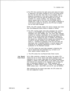 Page 705SW 5210TL-130500-1001
0 The CPU then examines the eight sense point status bit inputs
to determine if the status changed on any of the sense points
from the last time they were read. As an example, when a
telephone connected to a line card is taken off-hook, the tip
and ring input to the line card will change from an open
condition to a closed condition. This causes the related
seizure request input to the CPU from the MPB85 card to
change from a high to a low level. This change is detected as
a line...