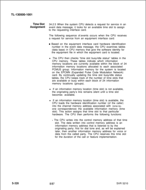 Page 706TL-130500-1001Time Slot34.2.5 When the system CPU detects a request for service in an
Assignmentevent data message, it looks for an available time slot to assign
to the requesting interface card.
The following sequence of.events occurs when the CPU receives
a request for service from an equipment interface card:
* Based on the equipment interface card hardware identification
number in the event data message, the CPU examines tables
(data base) in CPU memory that give the software identity for
the...