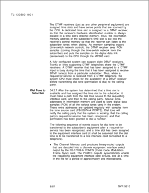 Page 708TL-130500-1001
The DTMF receivers (just as any other peripheral equipment) are
assigned time slots and have sense points that are scanned by
the CPU. A dedicated time slot is assigned to a DTMF receiver,
so that the receiver’s hardware identification number is always
present in a time slot’s channel memory. Thus, the information
memory address of the subscriber’s time slot is put into the
receiver’s control memory so that the receiver can listen to the
subscriber tones when dialing. As memory sampling...