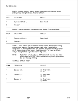 Page 72TL-130100-1001
FLASH - used in storing a feature access code (such as in the dual access
and repertory dialing features). To enter a Flash:
STEPOPERATIONRESULT
1Depress and hold *.
2Release *.
Beep heard.BLANK 
- used to space out characters on the display. To enter a Blank:
STEPOPERATIONRESULT
1Depress and hold 0.
2Release 0.Beep heard.ALPHA 
- Alpha entries may be made in the first field of station speed calling
and reminder features. Alpha entries are made using the alphabetic
designations on the...