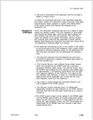 Page 711TL-130500-1001
l Dial tone is transmitted to the subscriber until the first digit is
dialed or timeout occurs.
In addition to transmitting dial tone to the originating subscriber,
the system checks the subscriber’s class of service. Data base
class-of-service tables (resident in system CPU RAM) define
to the system exactly what features are assigned to the
originator’s lineReception of34.2.8 The subscriber recognizes dial tone as a signal to begin
DTMF Digitsdialing the desired number. The CPU prepares...