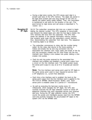 Page 712TL-130500-1001
l During a digit store routine, the CPU stores each digit in a
scratch pad area of the CPU memory. The digits are stored in
the digit store scratch pad only long enough for the CPU to
identify the station being called (dialed). Then, this information
is transferred to call store for the duration of the call. (The
word format for digit stores and call stores is described in TL-
130200-l 001.)
Reception Of34.2.9 The subscriber recognizes dial tone as a signal to begin
DP Digitsdialing the...