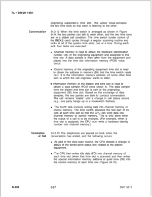 Page 716TL-130500-1001
originating subscriber’s time slot. This action cross-connects
the two time slots so that each is listening to the other.Conversation34.2.12 When the time switch is arranged as shown in Figure
34.9, the two parties can talk to each other, and the two time slots
are in a stable call condition. The time switch (under control of
the 
INCKS card) cycles through a regular scanning routine and
looks at all of the system time slots, one at a time. During each
look. four tasks are executed:
l...