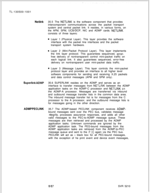 Page 720TL-130500-1001Netlink35.5 The NETLINK is the software component that provides
intercomponent communications across the packet transport
system and central packet link. It resides, in various forms, on
the APM, SPM, 
UCWDCP, NIC and ADMP cards. NETLINKconsists of three layers:
0 Layer 1 (Physical Layer). This layer provides the software
interface with the packet line interfaces and the packet
transport system hardware.
0 Layer 2 (Mini-Packet Protocol Layer). This layer implements
the link layer protocol....