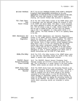 Page 723UI (User Interface)
TED (Table Editor)
Data
Recent Change
MAID (Maintenance AndInteractive
Diagnostics)
FUTIL (File Utility)
REAPER (RecordAccount Processing
Event 
Escords)
DEAR {Dump Eventand Accounting
Records)
SW 5210TL-130500-I 
00135.17 The 
UI (User Interface) function of the ADMP is designed
to perform menu presentation conventions for the other
applications. It is the job of the UI to present menus to the user,
screen and check data entered by users, perform security
checking, and transmit...