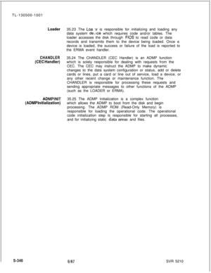 Page 724TL-130500-1001Loader35.23 The Loa x is responsible for initializing and loading any
data system 
de,;lce which requires code and/or tables. The
loader accesses the disk through 
FIOS to read code or data
records and transmits them to the device being loaded. Once a
device is loaded, the success or failure of the load is reported to
the ERMA event handler.
CHANDLER35.24 The CHANDLER (CEC Handler) is an ADMP function
(CEC Handler)which is solely responsible for dealing with requests from the
CEC. The CEC...