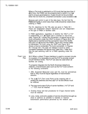 Page 726TL-130500-1001
When a Tie trunk is switched to a CO trunk that has less than 2dB of loss, the PABX can be programmed to switch in a 2 dBpad to ensure good balance. A pad should not be provided
when the CO trunk ICL (Inserted Connection Loss) exceeds 2 
dB.
Because pad control is part of the data base, the fact that the
PABXCO facility is short (less than 2 dB) should be noted when
ordering a PABX.
The ICL objectives for the VNL plan are given in Table 36.1.
These are established network objectives and...