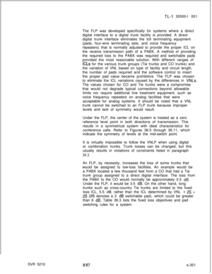 Page 729SVR 5210TL-4 30500-l 001
The FLP was developed specifically for systems where a direct
digital interface to a digital trunk facility is provided. A direct
digital trunk interface eliminates the toll terminating equipment
(pads, four-wire terminating sets, and voice frequency
repeaters) that is normally adjusted to provide the proper ICL on
the receive transmission path of a PABX. A method of providing
the required loss to the PABX was required and switchable pads
provided the most reasonable solution....