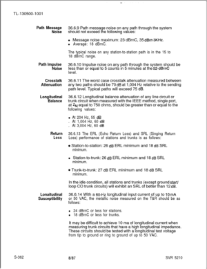 Page 740TL-130500-1001Path Message
Noise36.6.9 Path message noise on any path through the system
should not exceed the following values:
l Message noise maximum: 23 dBrnC, 35 
dBrn 3KHz.
l Average: 18 dBrnC.
Path Impulse
Noise
The typical noise on any station-to-station path is in the 15 to
18 dBrnC range.36.6.10 Impulse noise on any path through the system should be
less than or equal to 5 counts in 5 minutes at the 
52-dBrnC
level.
Crosstalk
Attenuation36.6.11 The worst case crosstalk attenuation measured...