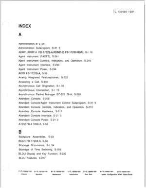 Page 753TL-130500-1001
Administration, S-l 08
Administration Subprogram, S-31 6
ADMP (ADMP-A FB-17229~A/ADMP-C FB-17230-BOA), S-l 16
Agent Instrument (PACET), S-241
Agent lnstrument Controls, Indicators, and Operation, S-245
Agent Instrument Interface, S-243
Agent Instrument Power, S-244
AIOD F&17276-A, S-56
Analog Integrated Featurephones, S-232
Answering a Call, S-336
Asynchronous Call Origination, S-l 35
Asynchronous Connection, S-l 13
Asynchronous Packet Manager EC-221 79-A, S-295
Attendant Console, S-209...